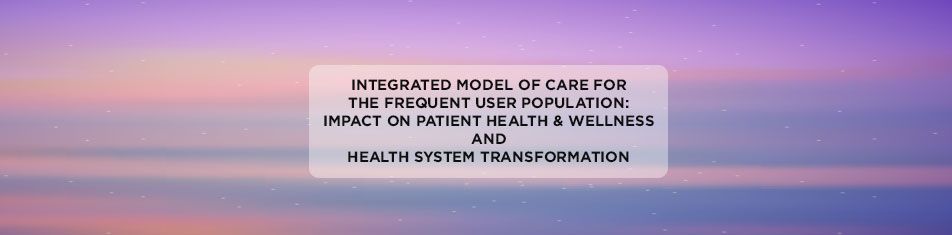 Integrated Model of Care for the Frequent User Population: Impact on Patient Health & Wellness and Health System Transformation