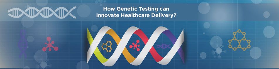 HOW GENETIC TESTING CAN INNOVATE HEALTHCARE DELIVERY